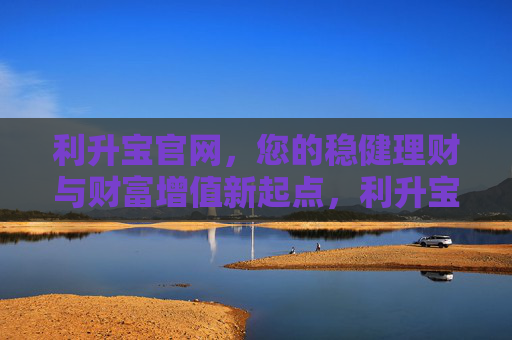 利升宝官网，您的稳健理财与财富增值新起点，利升宝官网，稳健理财与财富增值新起点