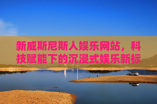 新威斯尼斯人娱乐网站，科技赋能下的沉浸式娱乐新标杆，新威斯尼斯人娱乐网站，科技赋能沉浸式娱乐新标杆