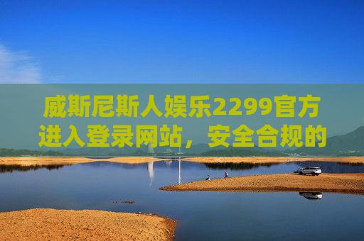 威斯尼斯人娱乐2299官方进入登录网站，安全合规的娱乐新体验，威斯尼斯人娱乐2299官方，安全合规的娱乐新体验