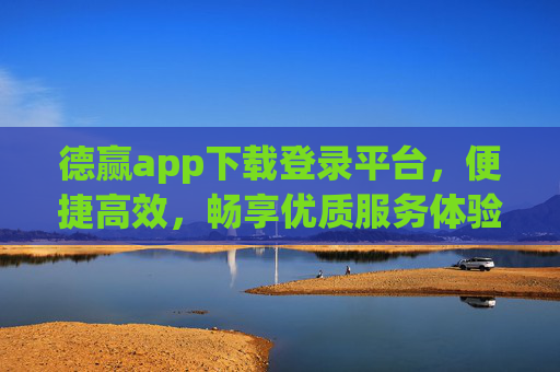 德赢app下载登录平台，便捷高效，畅享优质服务体验，德赢app下载登录平台，便捷高效，畅享优质服务体验