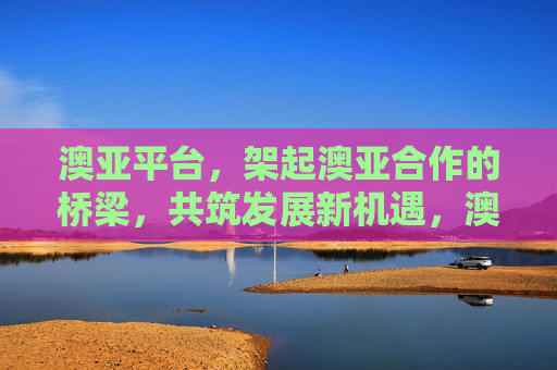 澳亚平台，架起澳亚合作的桥梁，共筑发展新机遇，澳亚平台，架合作之桥，筑发展新机遇
