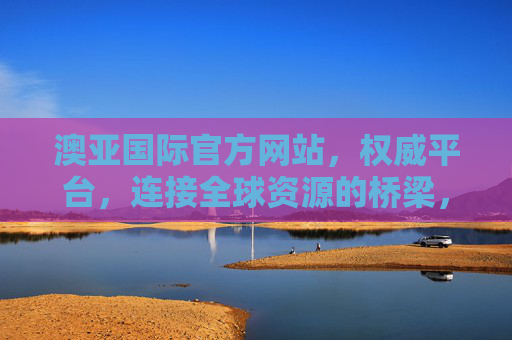 澳亚国际官方网站，权威平台，连接全球资源的桥梁，澳亚国际官方网站，权威平台，连接全球资源的桥梁