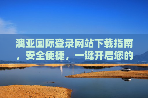 澳亚国际登录网站下载指南，安全便捷，一键开启您的专属体验，澳亚国际登录网站下载指南，安全便捷，一键开启专属体验