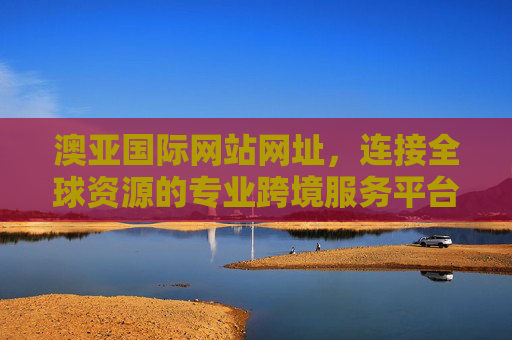 澳亚国际网站网址，连接全球资源的专业跨境服务平台入口，澳亚国际，连接全球资源的专业跨境服务平台入口