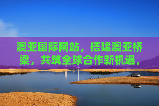 澳亚国际网站，搭建澳亚桥梁，共筑全球合作新机遇，搭建澳亚桥梁，共筑全球合作新机遇