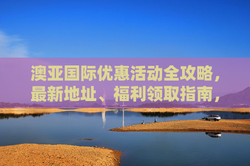 澳亚国际优惠活动全攻略，最新地址、福利领取指南，澳亚国际优惠活动全攻略，最新地址与福利领取指南