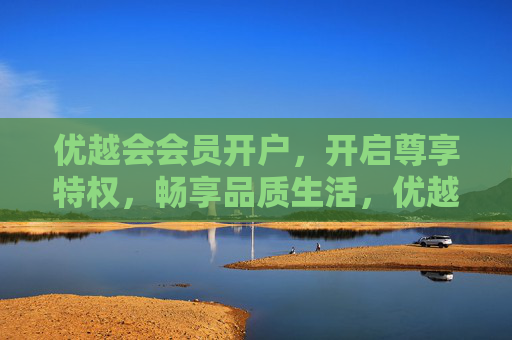 优越会会员开户，开启尊享特权，畅享品质生活，优越会会员开户，尊享特权，畅享品质生活