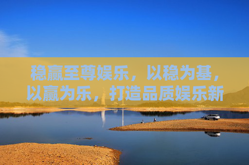 稳赢至尊娱乐，以稳为基，以赢为乐，打造品质娱乐新体验，稳赢至尊，稳赢为基，乐享品质新体验
