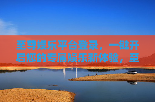 至尊娱乐平台登录，一键开启您的专属娱乐新体验，至尊娱乐平台登录，一键开启专属娱乐新体验