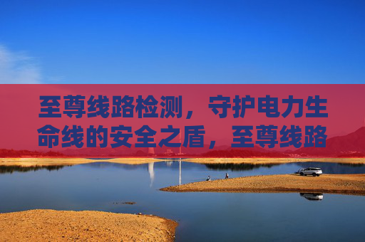 至尊线路检测，守护电力生命线的安全之盾，至尊线路检测，电力生命线的安全之盾