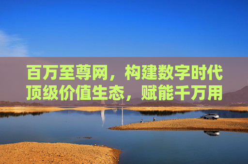 百万至尊网，构建数字时代顶级价值生态，赋能千万用户升级体验，百万至尊网，构建数字时代顶级价值生态，赋能千万用户升级体验