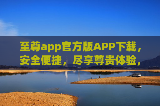 至尊app官方版APP下载，安全便捷，尽享尊贵体验，至尊app官方版下载，安全便捷尽享尊贵