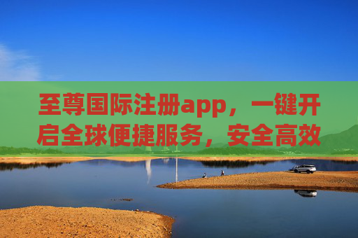 至尊国际注册app，一键开启全球便捷服务，安全高效伴您同行，至尊国际注册app，一键开启全球便捷安全服务