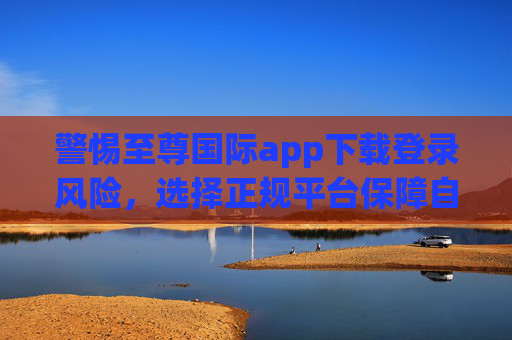 警惕至尊国际app下载登录风险，选择正规平台保障自身权益，警惕至尊国际app下载登录风险，正规平台保障权益