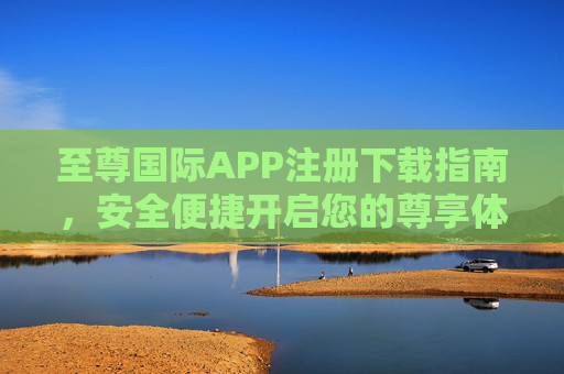 至尊国际APP注册下载指南，安全便捷开启您的尊享体验，至尊国际APP注册下载指南，安全便捷尊享体验