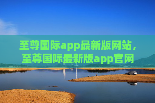 至尊国际app最新版网站，至尊国际最新版app官网