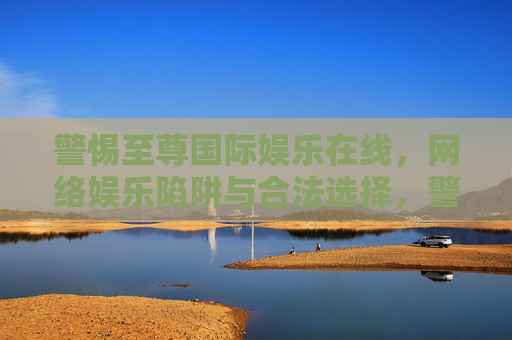 警惕至尊国际娱乐在线，网络娱乐陷阱与合法选择，警惕至尊国际娱乐在线，网络娱乐陷阱与合法选择