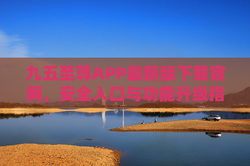 九五至尊APP最新版下载官网，安全入口与功能升级指南，九五至尊APP最新版官网下载，安全入口与功能升级指南
