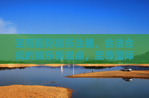 至尊国际娱乐注册，合法合规的娱乐新起点，至尊国际娱乐注册，合法合规的娱乐新起点