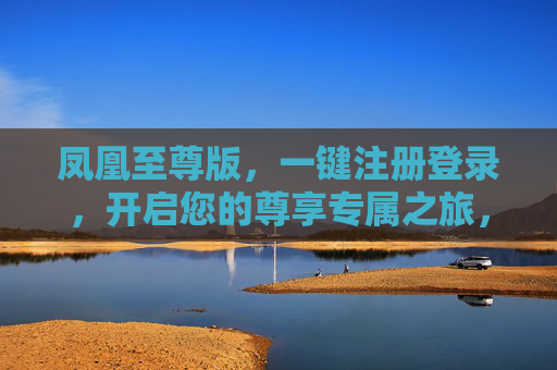 凤凰至尊版，一键注册登录，开启您的尊享专属之旅，凤凰至尊版，一键注册登录，尊享专属之旅