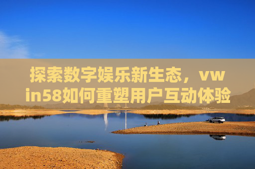 探索数字娱乐新生态，vwin58如何重塑用户互动体验，vwin58重塑数字娱乐新生态的用户互动体验