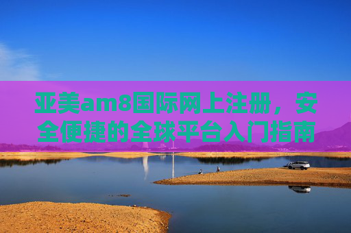 亚美am8国际网上注册，安全便捷的全球平台入门指南，亚美am8国际网上注册，安全便捷的全球平台入门指南