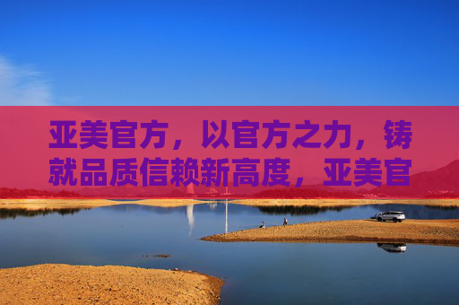 亚美官方,以官方之力,铸就品质信赖新高度,亚美官方铸就品质信赖新高度 亚美官方,以官方之力,铸就品质信赖新高度,亚美官方铸就品质信赖新高度