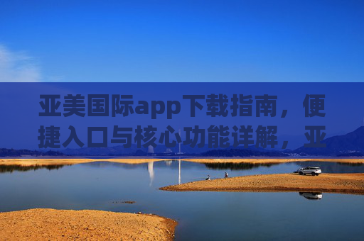 亚美国际app下载指南，便捷入口与核心功能详解，亚美国际app下载指南，便捷入口与核心功能详解