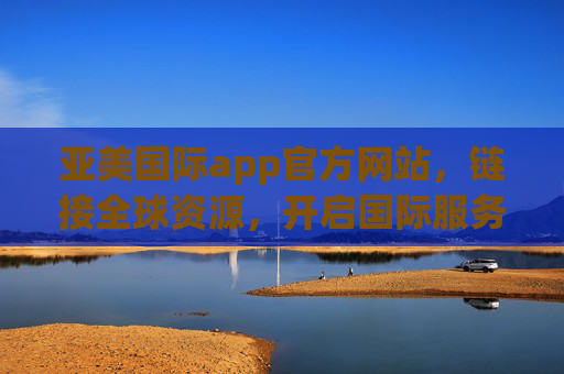 亚美国际app官方网站,链接全球资源,开启国际服务新体验,亚美国际app,链接全球资源,开启国际服务新体验 亚美国际app官方网站,链接全球资源,开启国际服务新体验,亚美国际app,链接全球资源,开启国际服务新体验