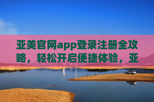 亚美官网app登录注册全攻略,轻松开启便捷体验,亚美官网app登录注册全攻略,轻松开启便捷体验 亚美官网app登录注册全攻略,轻松开启便捷体验,亚美官网app登录注册全攻略,轻松开启便捷体验