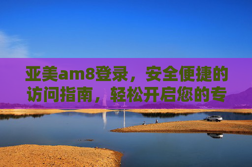 亚美am8登录,安全便捷的访问指南,轻松开启您的专属体验,亚美am8登录,安全便捷开启专属体验 亚美am8登录,安全便捷的访问指南,轻松开启您的专属体验,亚美am8登录,安全便捷开启专属体验