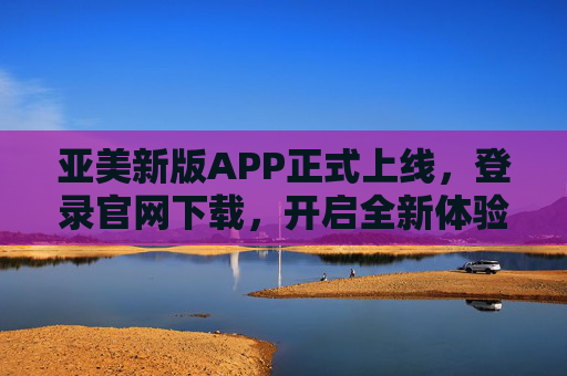 亚美新版APP正式上线，登录官网下载，开启全新体验，亚美新版APP上线 官网下载开启全新体验