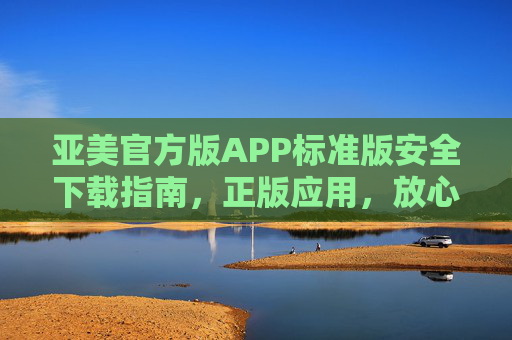 亚美官方版APP标准版安全下载指南,正版应用,放心体验,亚美官方版APP标准版安全下载指南,正版应用放心体验 亚美官方版APP标准版安全下载指南,正版应用,放心体验,亚美官方版APP标准版安全下载指南,正版应用放心体验