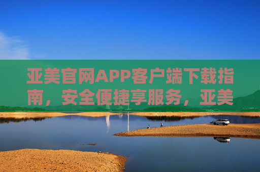 亚美官网APP客户端下载指南，安全便捷享服务，亚美官网APP下载指南，安全便捷享服务