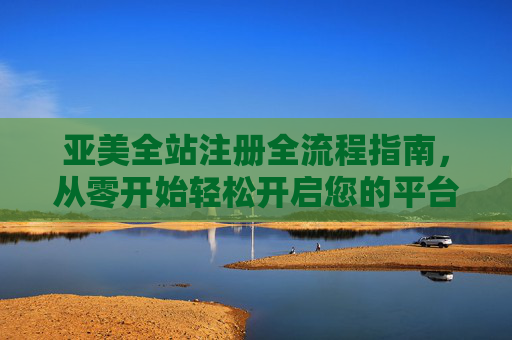 亚美全站注册全流程指南，从零开始轻松开启您的平台之旅，亚美全站注册全流程指南，从零开始轻松开启平台之旅