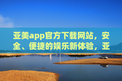 亚美app官方下载网站，安全、便捷的娱乐新体验，亚美app官方下载网站，安全便捷的娱乐新体验