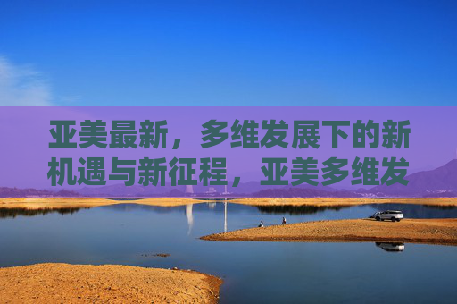 亚美最新，多维发展下的新机遇与新征程，亚美多维发展，新机遇新征程
