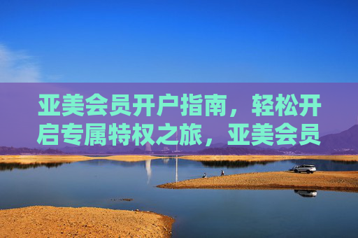 亚美会员开户指南，轻松开启专属特权之旅，亚美会员开户指南，轻松开启专属特权之旅