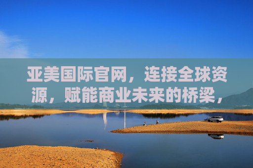 亚美国际官网，连接全球资源，赋能商业未来的桥梁，亚美国际官网，连接全球资源，赋能商业未来