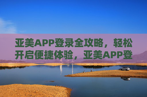 亚美APP登录全攻略，轻松开启便捷体验，亚美APP登录全攻略，轻松开启便捷体验
