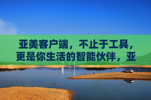 亚美客户端，不止于工具，更是你生活的智能伙伴，亚美客户端，不止于工具，你的生活智能伙伴