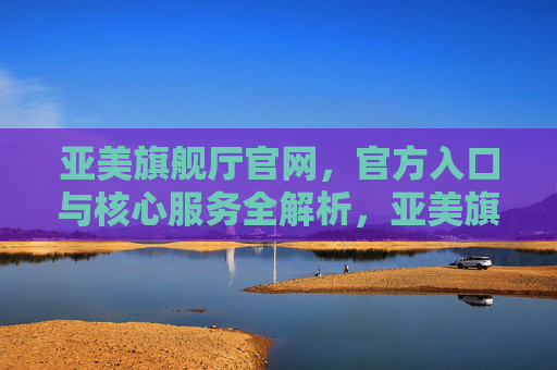 亚美旗舰厅官网，官方入口与核心服务全解析，亚美旗舰厅官网，官方入口与核心服务全解析
