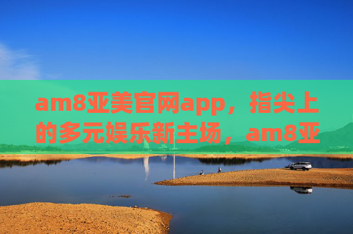 am8亚美官网app，指尖上的多元娱乐新主场，am8亚美，指尖上的多元娱乐新主场