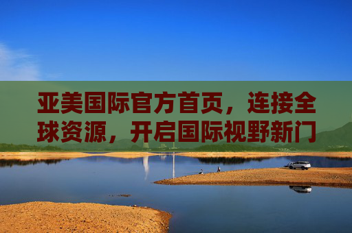 亚美国际官方首页，连接全球资源，开启国际视野新门户，亚美国际，连接全球资源，开启国际视野新门户