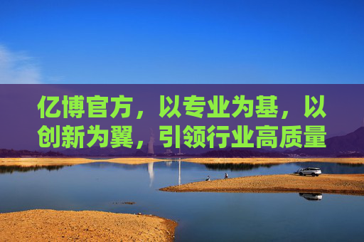 亿博官方,以专业为基,以创新为翼,引领行业高质量发展,专业筑基 创新领航 亿博官方驱动行业高质量发展 亿博官方,以专业为基,以创新为翼,引领行业高质量发展,专业筑基 创新领航 亿博官方驱动行业高质量发展