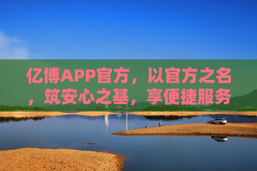 亿博APP官方,以官方之名,筑安心之基,享便捷服务,亿博官方APP,安心筑基,便捷服务 亿博APP官方,以官方之名,筑安心之基,享便捷服务,亿博官方APP,安心筑基,便捷服务