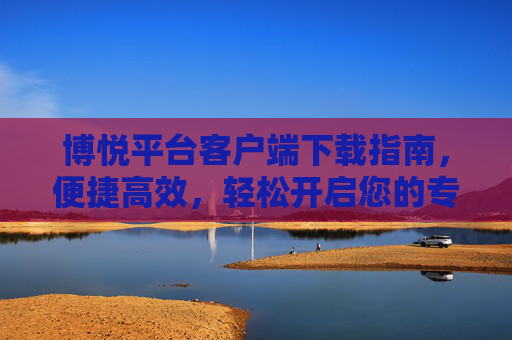 博悦平台客户端下载指南，便捷高效，轻松开启您的专属体验，博悦平台客户端下载指南，便捷高效，轻松开启专属体验