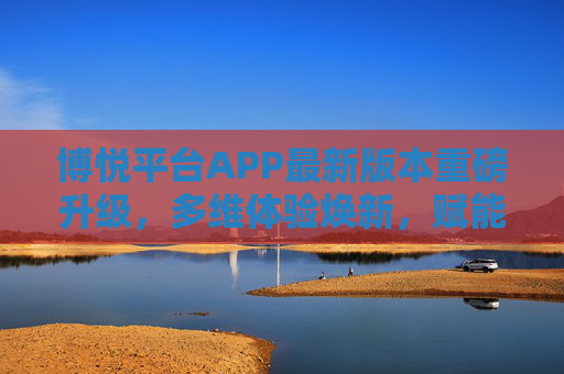 博悦平台APP最新版本重磅升级，多维体验焕新，赋能用户高效生活，博悦APP重磅升级，多维焕新赋能高效生活