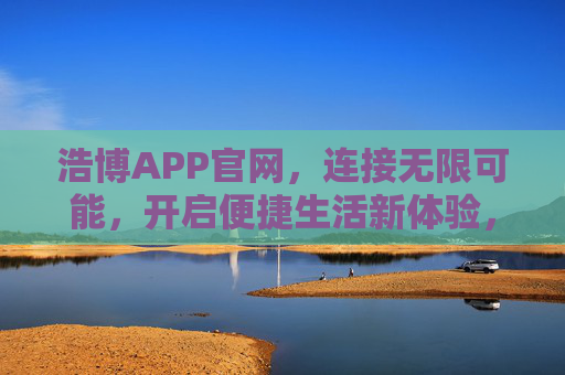 浩博APP官网，连接无限可能，开启便捷生活新体验，浩博APP官网，连接无限可能，开启便捷生活新体验