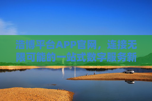 浩博平台APP官网，连接无限可能的一站式数字服务新生态，浩博平台APP，连接无限可能的一站式数字服务新生态